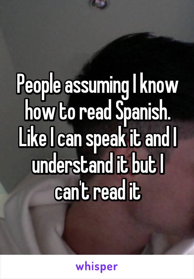 People assuming I know how to read Spanish. Like I can speak it and I understand it but I can't read it