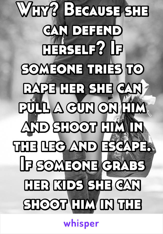 Why? Because she can defend herself? If someone tries to rape her she can pull a gun on him and shoot him in the leg and escape. If someone grabs her kids she can shoot him in the leg. It's smart. 