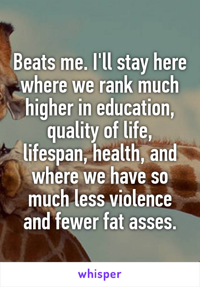 Beats me. I'll stay here where we rank much higher in education, quality of life, lifespan, health, and where we have so much less violence and fewer fat asses.