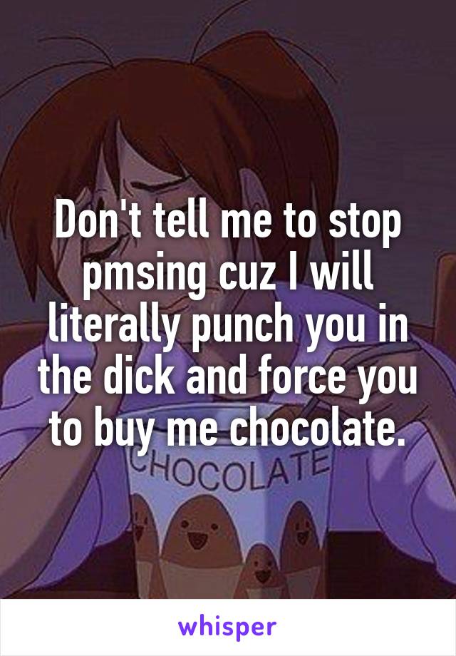 Don't tell me to stop pmsing cuz I will literally punch you in the dick and force you to buy me chocolate.