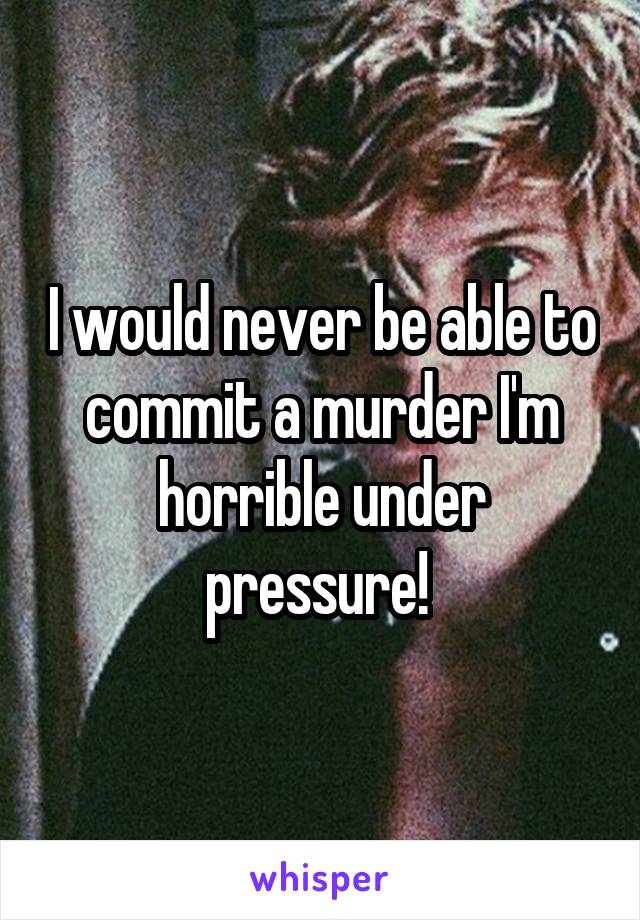 I would never be able to commit a murder I'm horrible under pressure! 