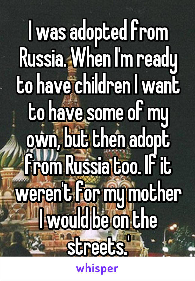 I was adopted from Russia. When I'm ready to have children I want to have some of my own, but then adopt from Russia too. If it weren't for my mother I would be on the streets.'