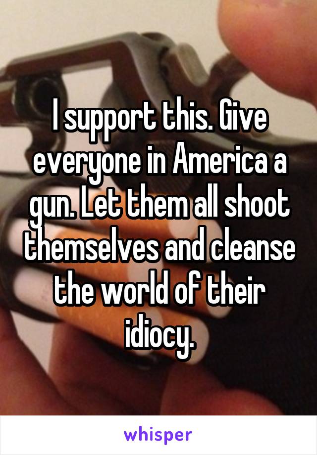 I support this. Give everyone in America a gun. Let them all shoot themselves and cleanse the world of their idiocy.