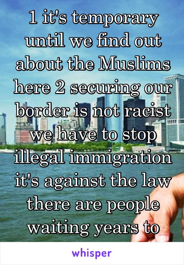 1 it's temporary until we find out about the Muslims here 2 securing our border is not racist we have to stop illegal immigration it's against the law there are people waiting years to come legally 