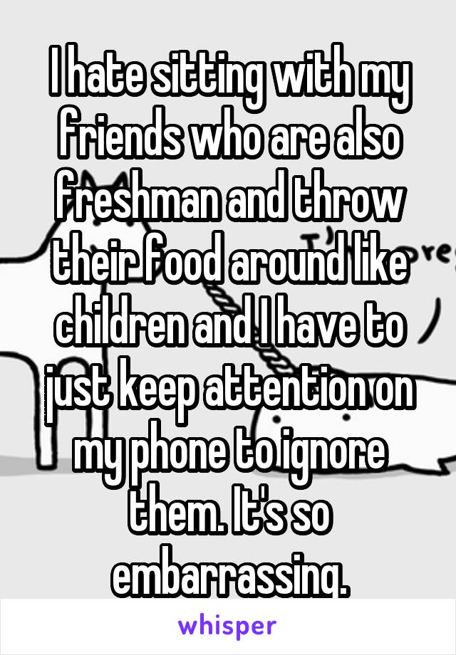 I hate sitting with my friends who are also freshman and throw their food around like children and I have to just keep attention on my phone to ignore them. It's so embarrassing.