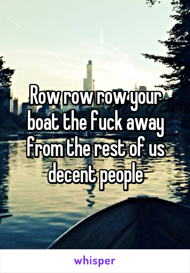 Row row row your boat the fuck away from the rest of us decent people