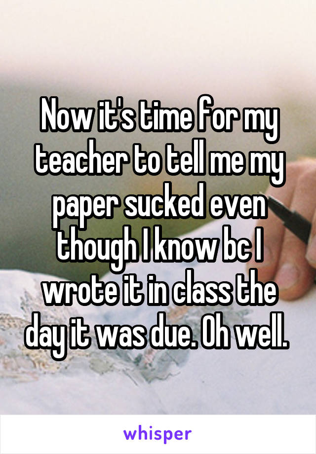 Now it's time for my teacher to tell me my paper sucked even though I know bc I wrote it in class the day it was due. Oh well. 