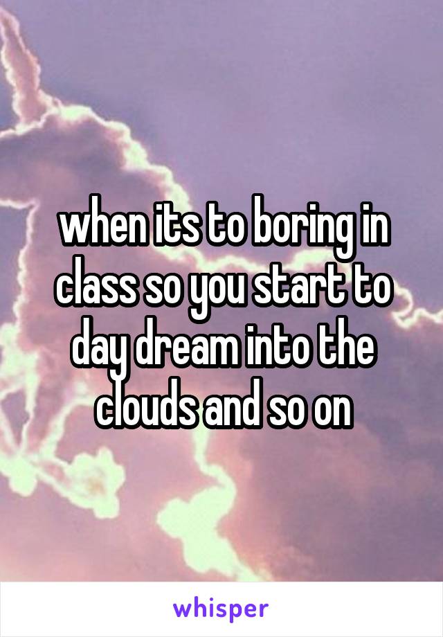 when its to boring in class so you start to day dream into the clouds and so on