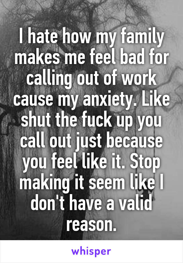 I hate how my family makes me feel bad for calling out of work cause my anxiety. Like shut the fuck up you call out just because you feel like it. Stop making it seem like I don't have a valid reason.