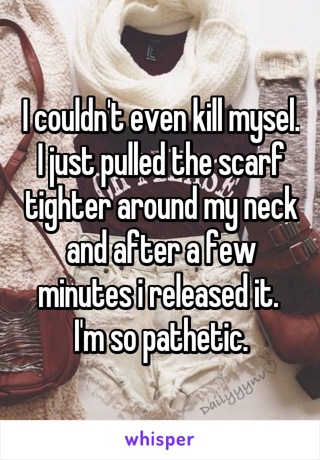 I couldn't even kill mysel. I just pulled the scarf tighter around my neck and after a few minutes i released it. 
I'm so pathetic.