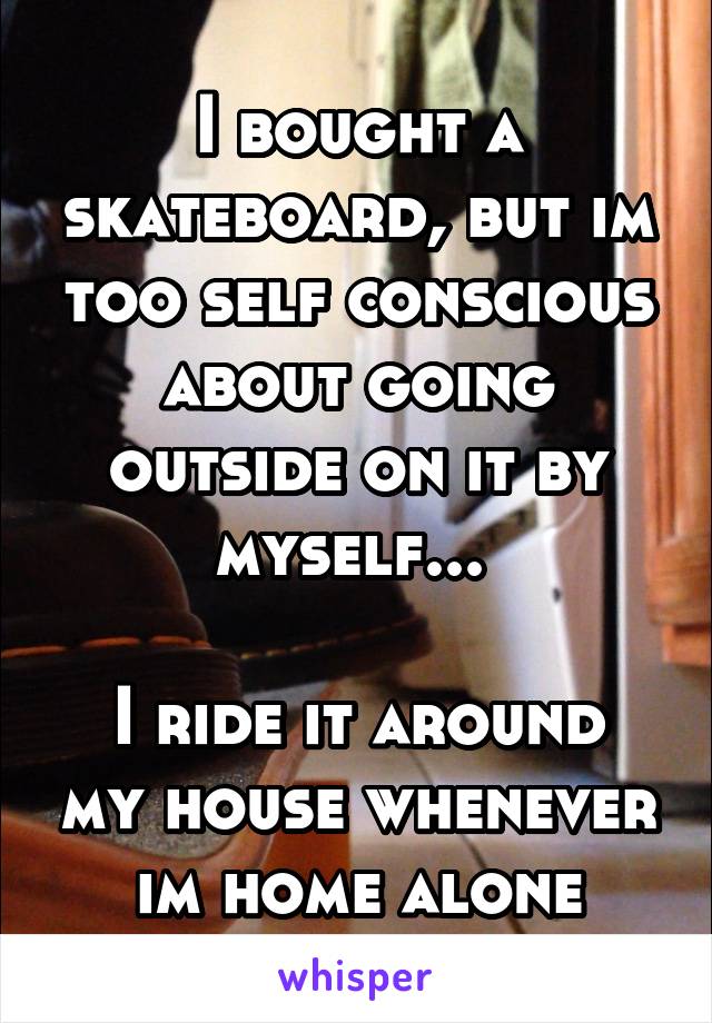 I bought a skateboard, but im too self conscious about going outside on it by myself... 

I ride it around my house whenever im home alone