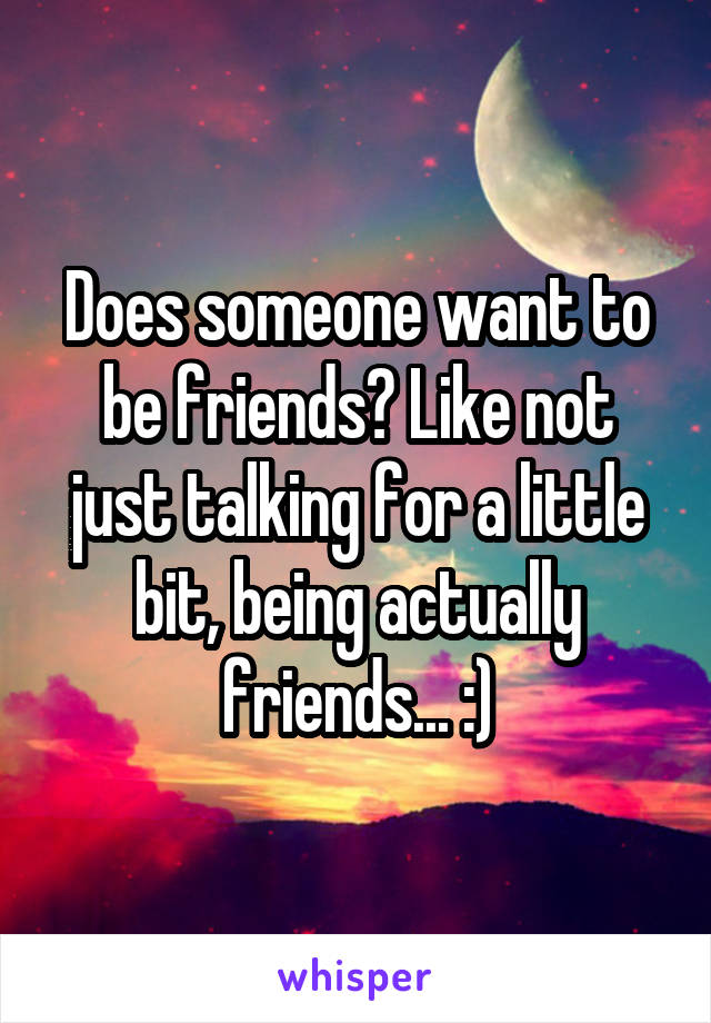 Does someone want to be friends? Like not just talking for a little bit, being actually friends... :)