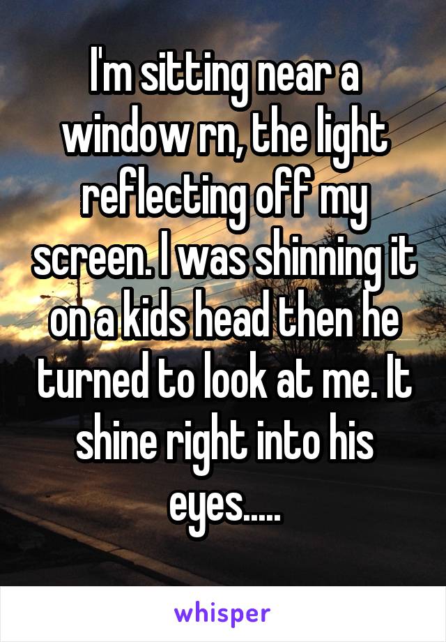 I'm sitting near a window rn, the light reflecting off my screen. I was shinning it on a kids head then he turned to look at me. It shine right into his eyes.....
