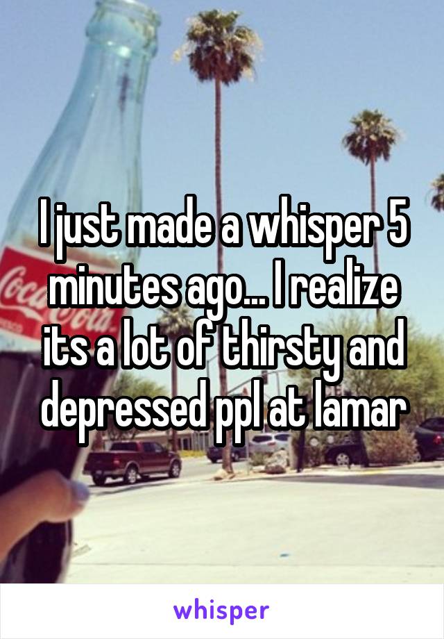 I just made a whisper 5 minutes ago... I realize its a lot of thirsty and depressed ppl at lamar