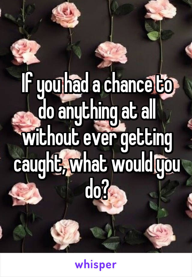 If you had a chance to do anything at all without ever getting caught, what would you do?