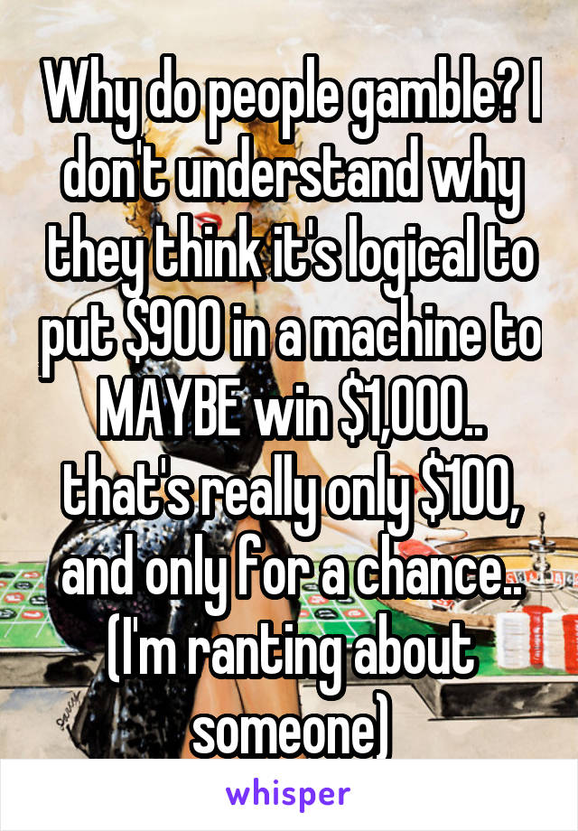 Why do people gamble? I don't understand why they think it's logical to put $900 in a machine to MAYBE win $1,000.. that's really only $100, and only for a chance.. (I'm ranting about someone)