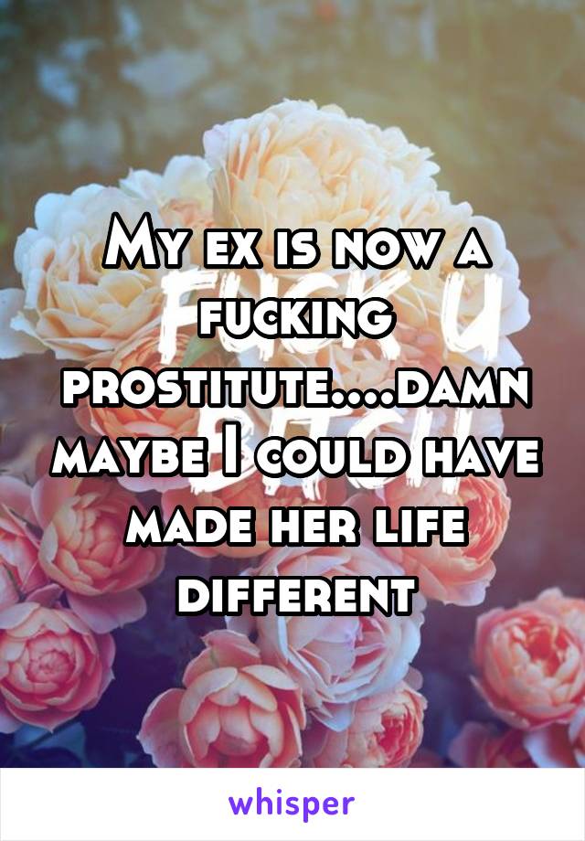 My ex is now a fucking prostitute....damn maybe I could have made her life different