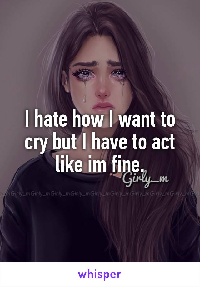 I hate how I want to cry but I have to act like im fine.