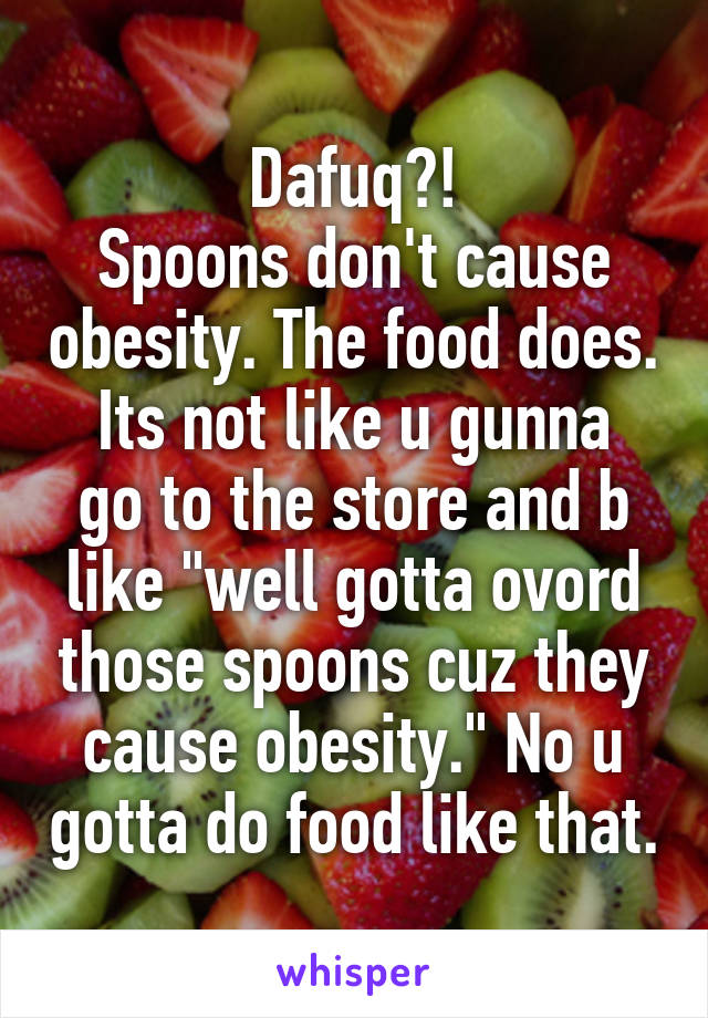 Dafuq?!
Spoons don't cause obesity. The food does.
Its not like u gunna go to the store and b like "well gotta ovord those spoons cuz they cause obesity." No u gotta do food like that.