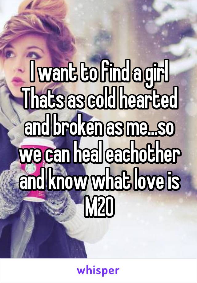 I want to find a girl Thats as cold hearted and broken as me...so we can heal eachother and know what love is
M20