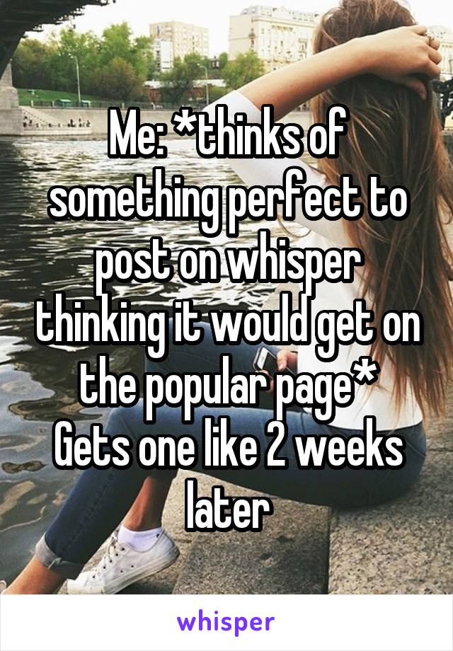 Me: *thinks of something perfect to post on whisper thinking it would get on the popular page*
Gets one like 2 weeks later