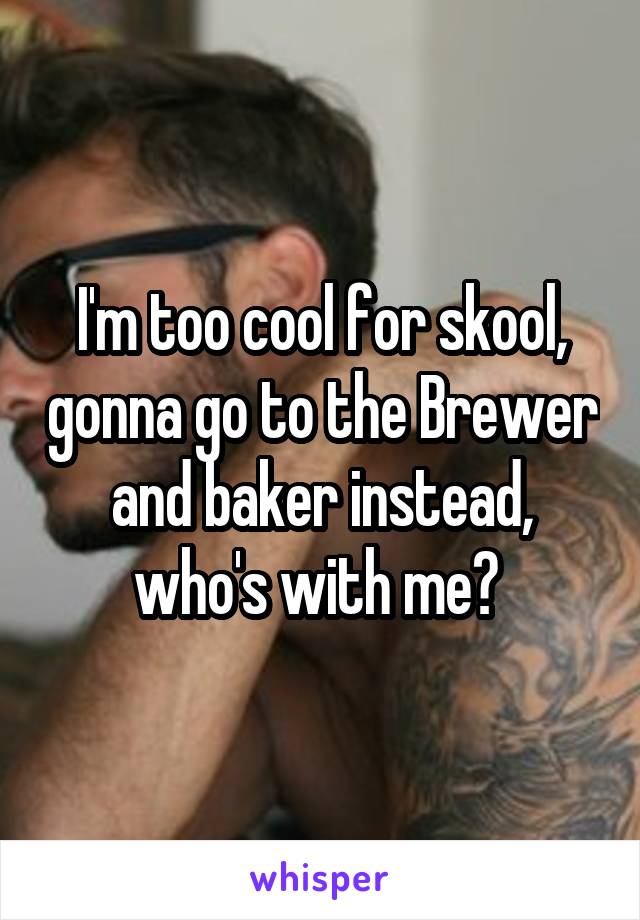 I'm too cool for skool, gonna go to the Brewer and baker instead, who's with me? 