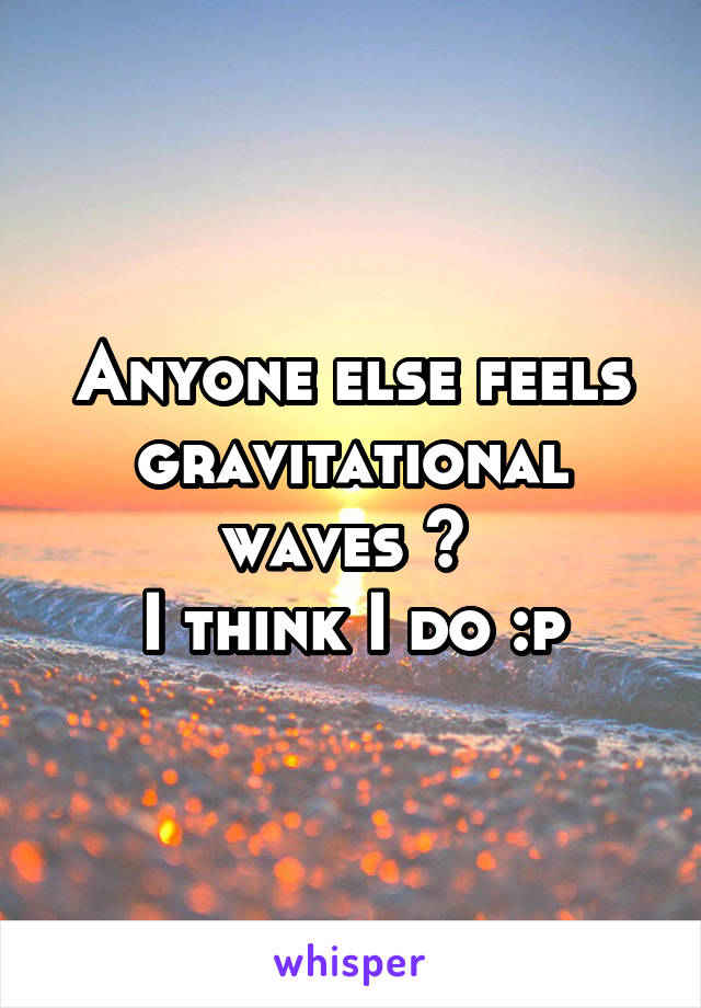 Anyone else feels gravitational waves ? 
I think I do :p