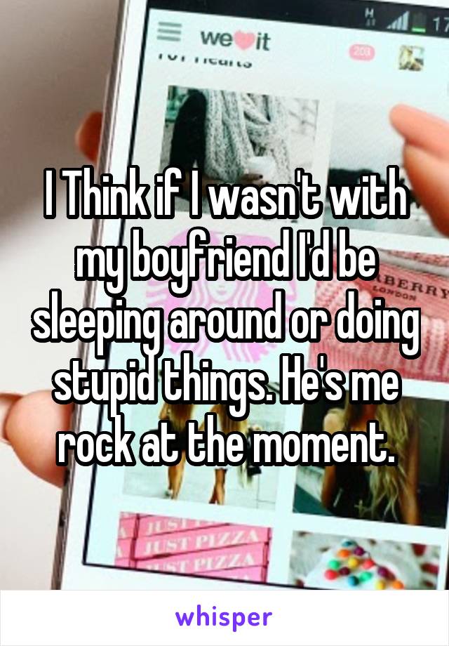 I Think if I wasn't with my boyfriend I'd be sleeping around or doing stupid things. He's me rock at the moment.