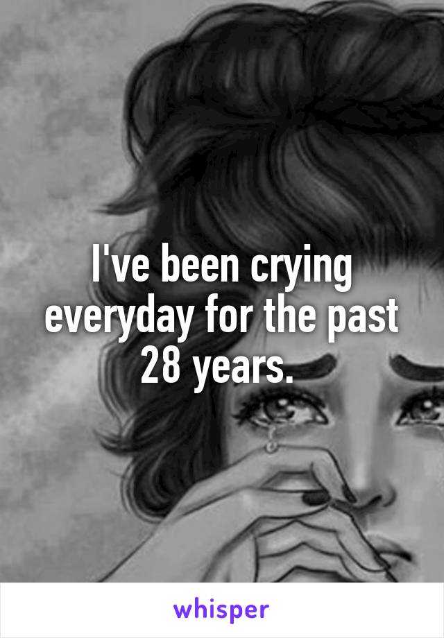 I've been crying everyday for the past 28 years. 