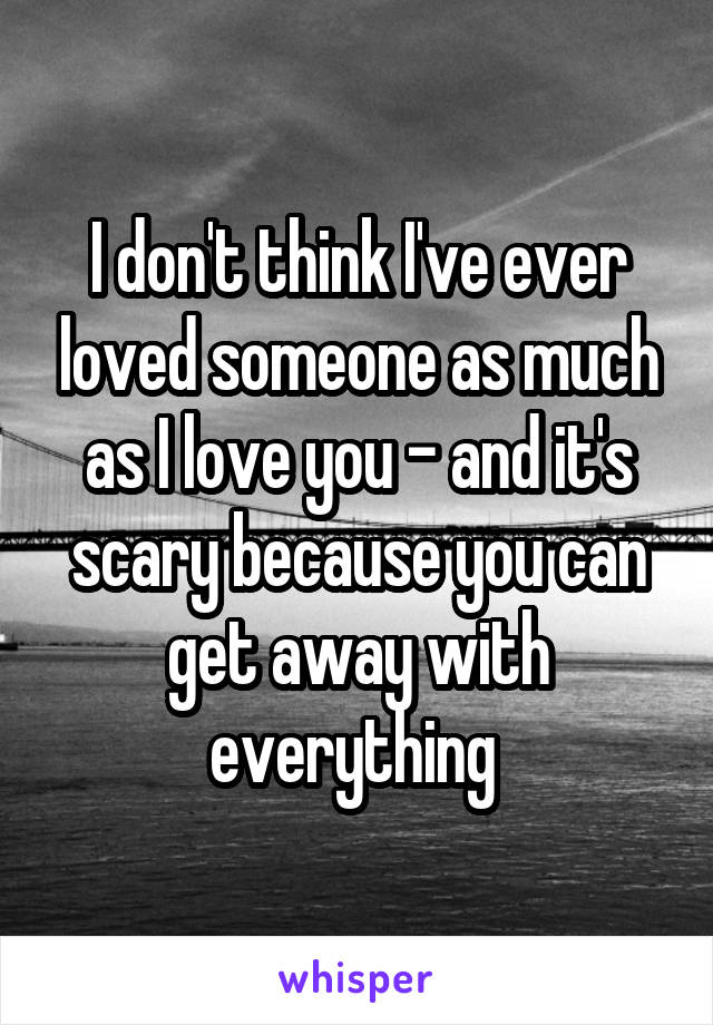 I don't think I've ever loved someone as much as I love you - and it's scary because you can get away with everything 