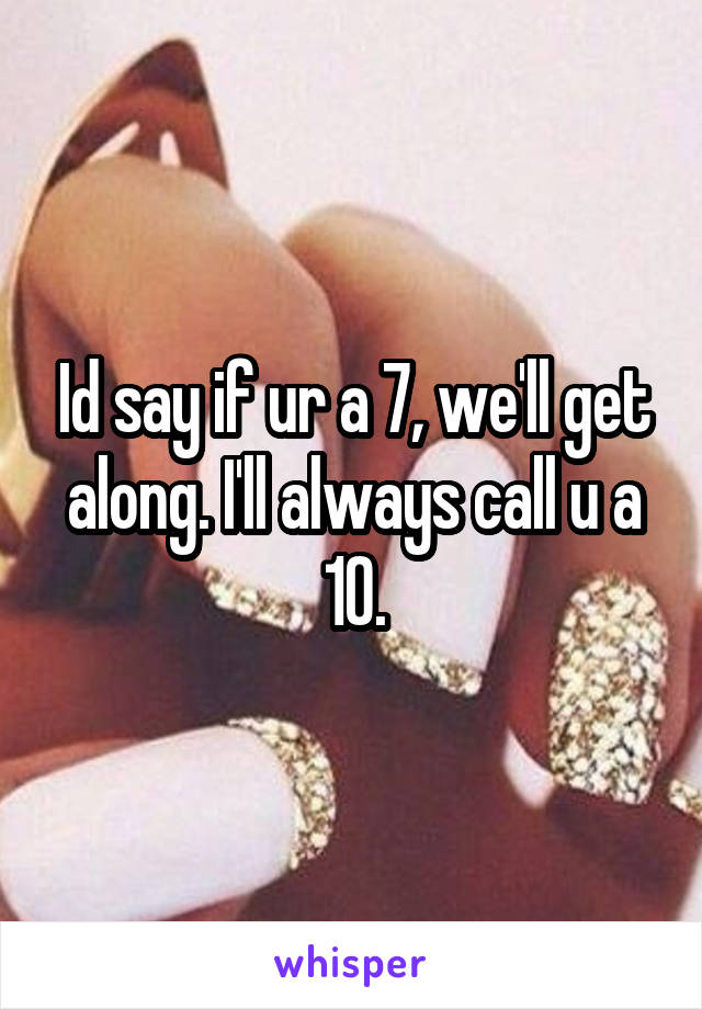 Id say if ur a 7, we'll get along. I'll always call u a 10.