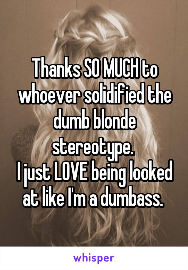 Thanks SO MUCH to whoever solidified the dumb blonde stereotype. 
I just LOVE being looked at like I'm a dumbass. 