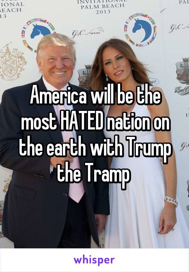 America will be the most HATED nation on the earth with Trump the Tramp 