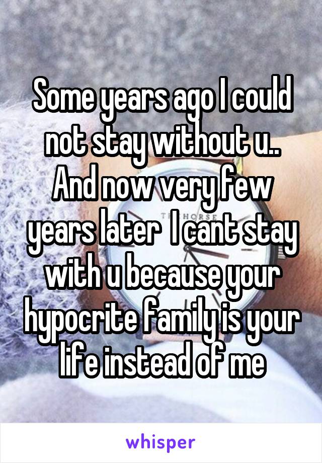 Some years ago I could not stay without u..
And now very few years later  I cant stay with u because your hypocrite family is your life instead of me