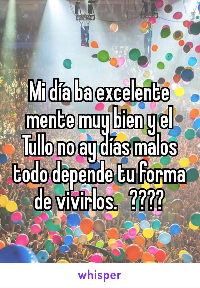 Mi día ba excelente mente muy bien y el Tullo no ay días malos todo depende tu forma de vivirlos.   ????