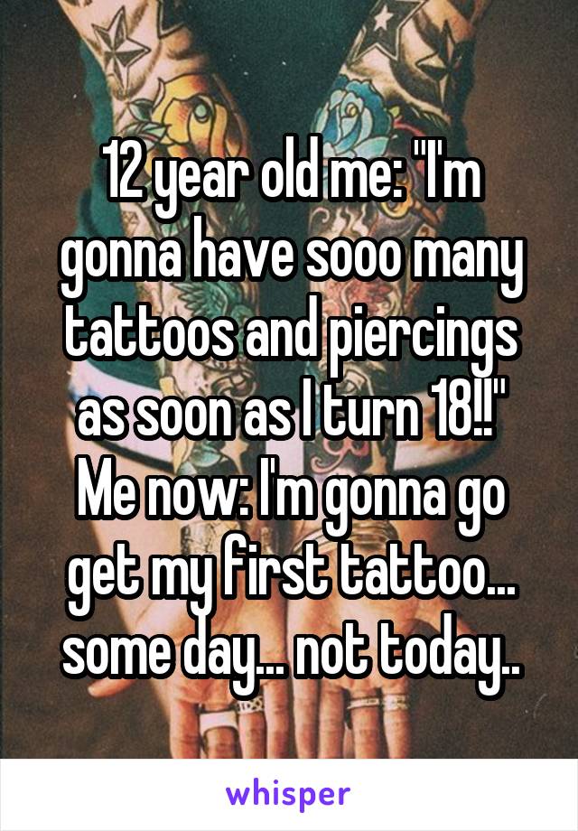 12 year old me: "I'm gonna have sooo many tattoos and piercings as soon as I turn 18!!"
Me now: I'm gonna go get my first tattoo... some day... not today..