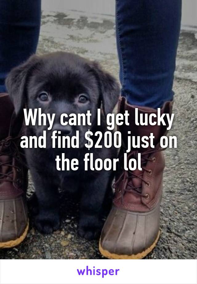 Why cant I get lucky and find $200 just on the floor lol