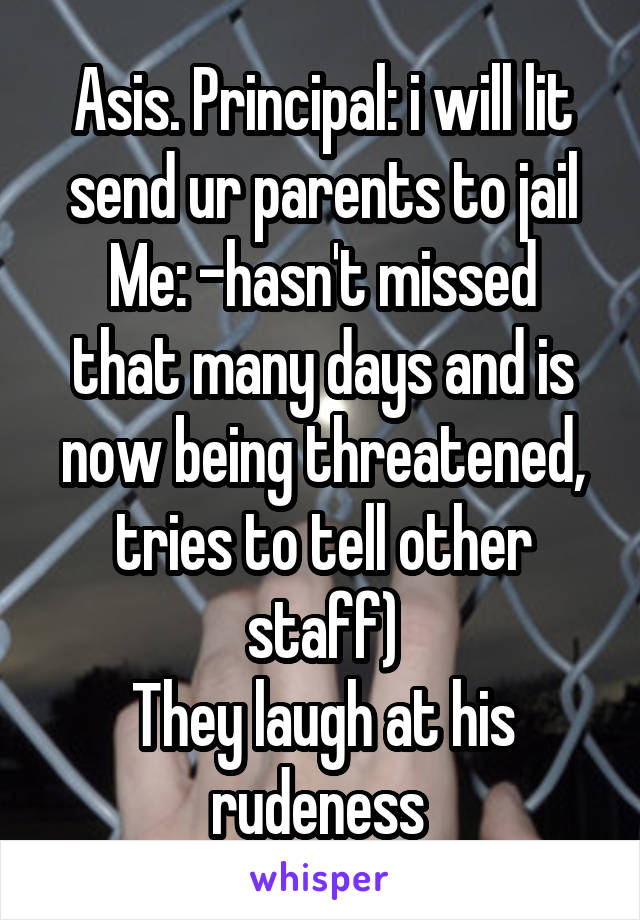 Asis. Principal: i will lit send ur parents to jail
Me: -hasn't missed that many days and is now being threatened, tries to tell other staff)
They laugh at his rudeness 