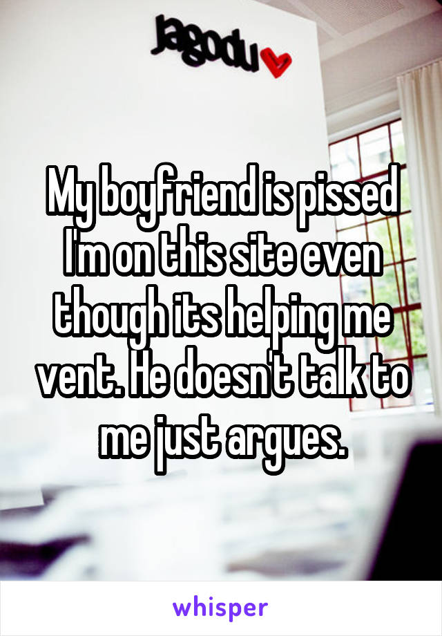 My boyfriend is pissed I'm on this site even though its helping me vent. He doesn't talk to me just argues.