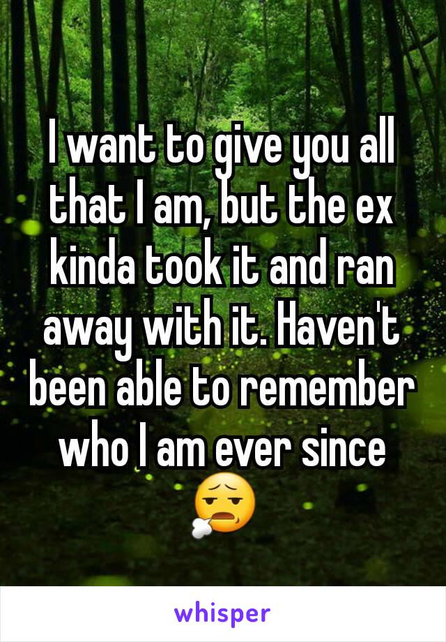 I want to give you all that I am, but the ex kinda took it and ran away with it. Haven't been able to remember who I am ever since 😧