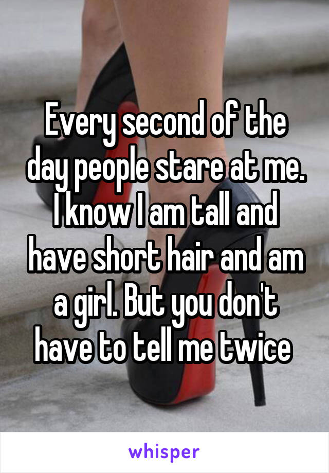 Every second of the day people stare at me. I know I am tall and have short hair and am a girl. But you don't have to tell me twice 