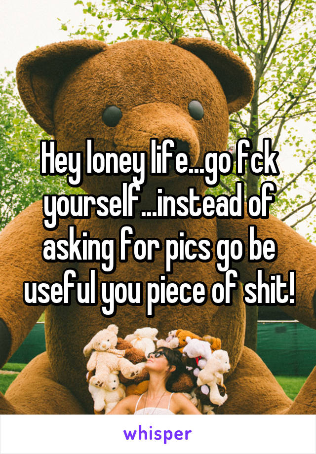 Hey loney life...go fck yourself...instead of asking for pics go be useful you piece of shit!