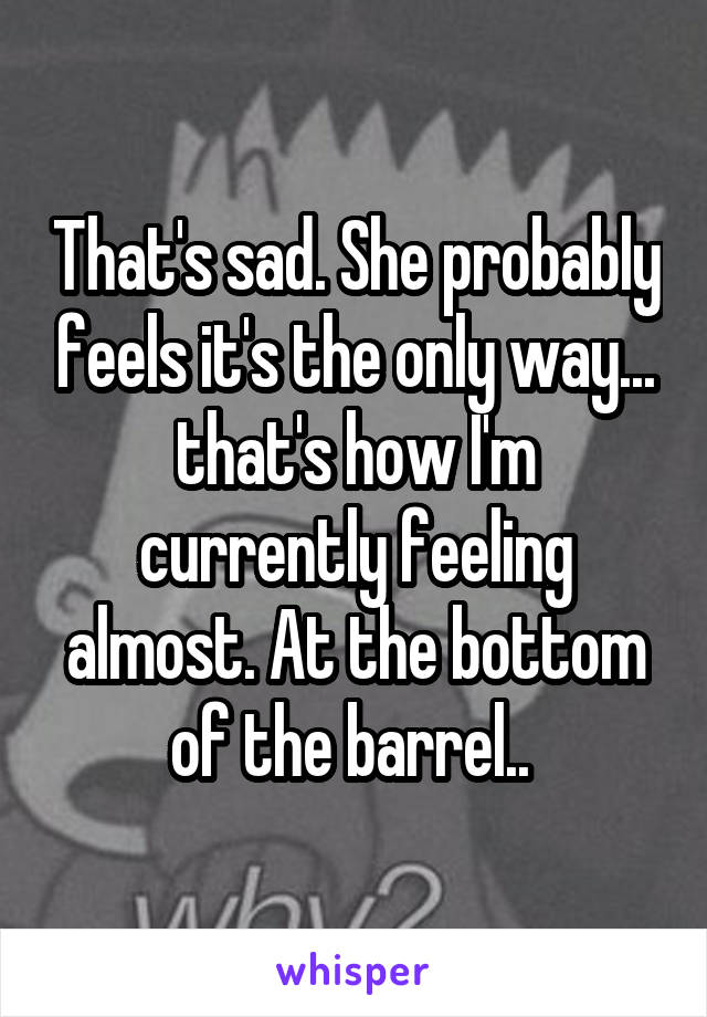 That's sad. She probably feels it's the only way... that's how I'm currently feeling almost. At the bottom of the barrel.. 