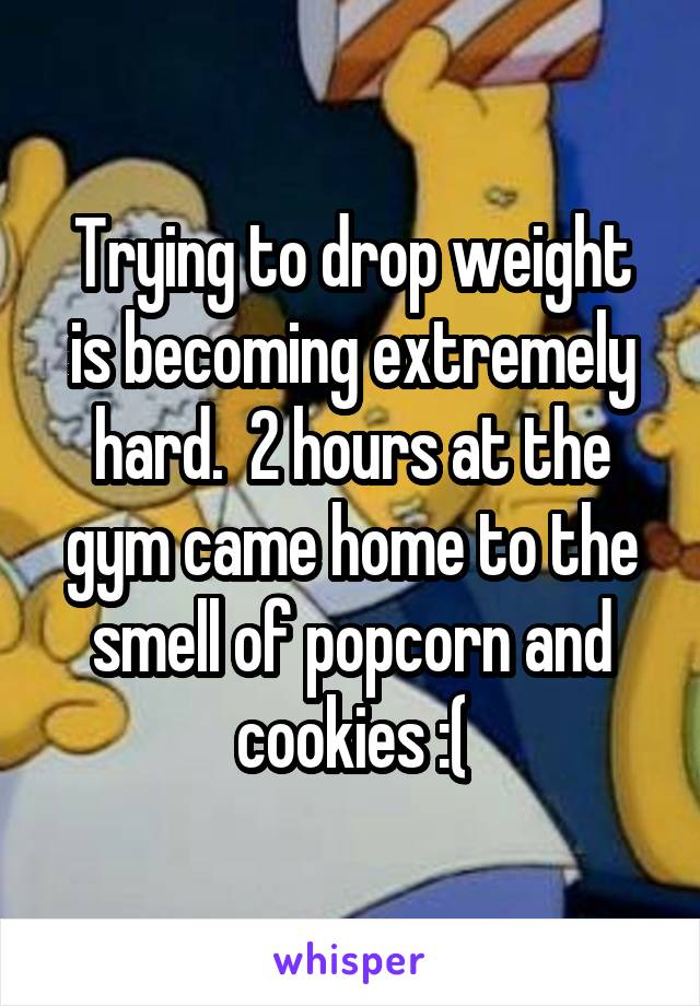 Trying to drop weight is becoming extremely hard.  2 hours at the gym came home to the smell of popcorn and cookies :(