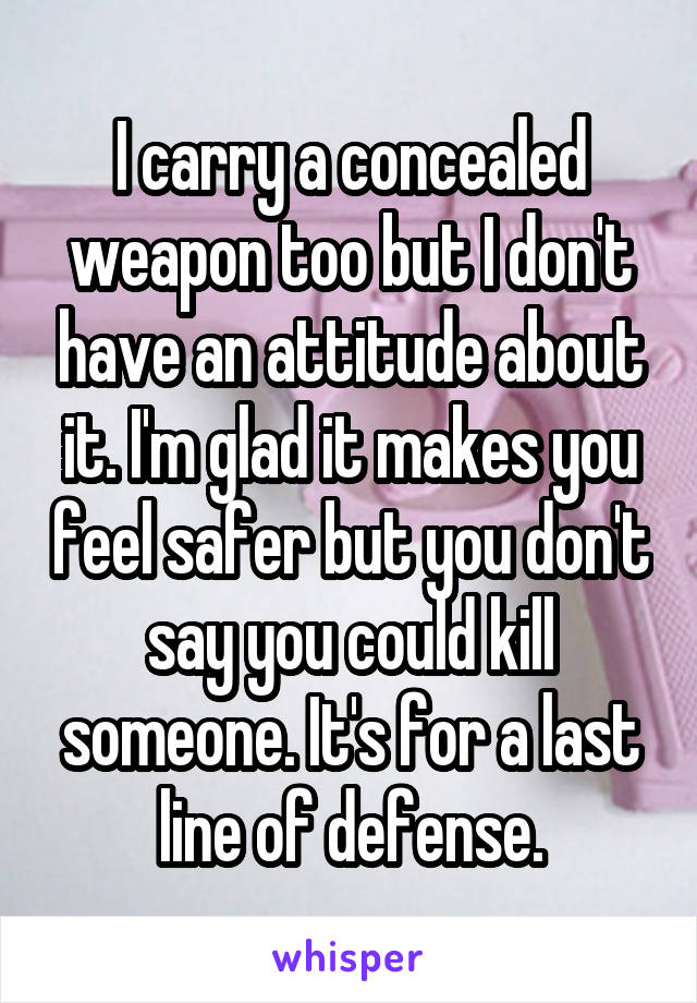 I carry a concealed weapon too but I don't have an attitude about it. I'm glad it makes you feel safer but you don't say you could kill someone. It's for a last line of defense.