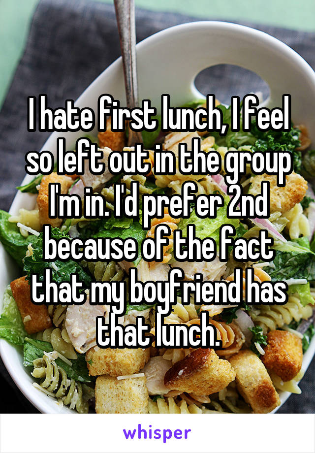 I hate first lunch, I feel so left out in the group I'm in. I'd prefer 2nd because of the fact that my boyfriend has that lunch.