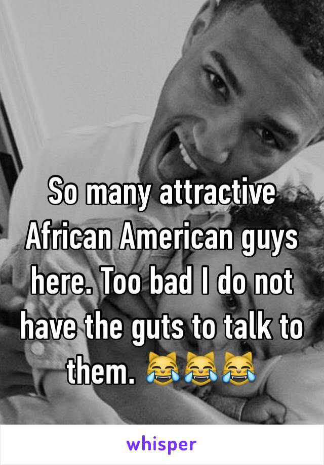 So many attractive African American guys here. Too bad I do not have the guts to talk to them. 😹😹😹