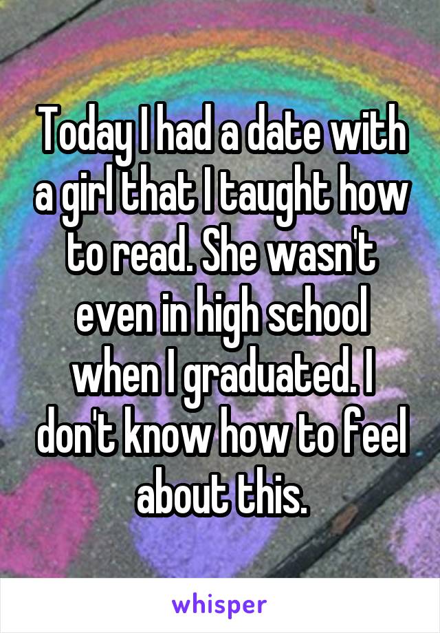 Today I had a date with a girl that I taught how to read. She wasn't even in high school when I graduated. I don't know how to feel about this.