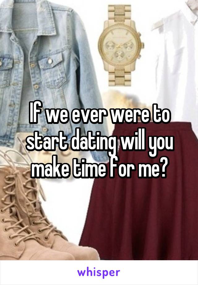 If we ever were to start dating will you make time for me?