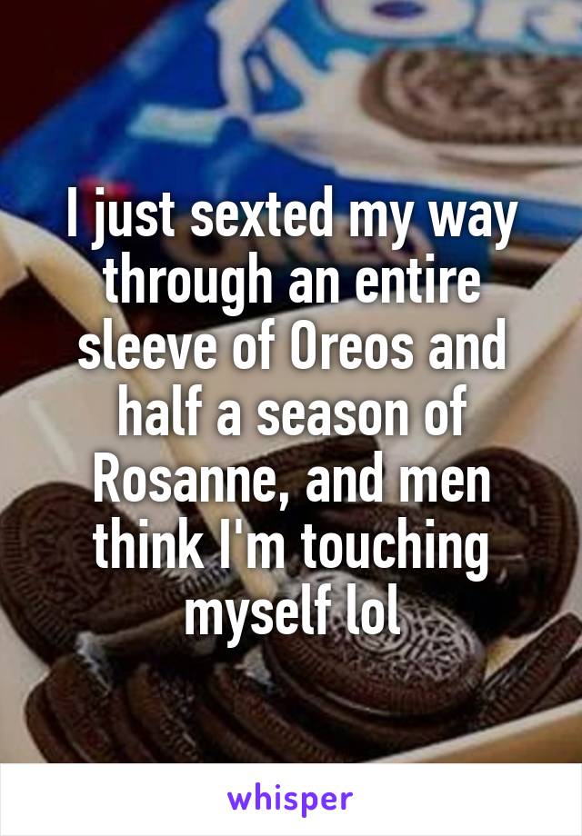 I just sexted my way through an entire sleeve of Oreos and half a season of Rosanne, and men think I'm touching myself lol